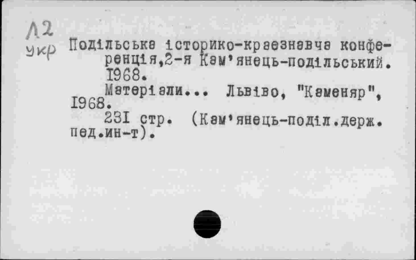 ﻿А 2
Укр Подільське історико-краезнавча конференц! я ,2-я кэм* янець-подільський• 19 68.
^Матеріали... Львіво, "Каменяр”, 231 стр. (Кам’янець-поділ.держ.
под.ин-т).